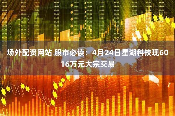 场外配资网站 股市必读：4月24日星湖科技现6016万元大宗交易