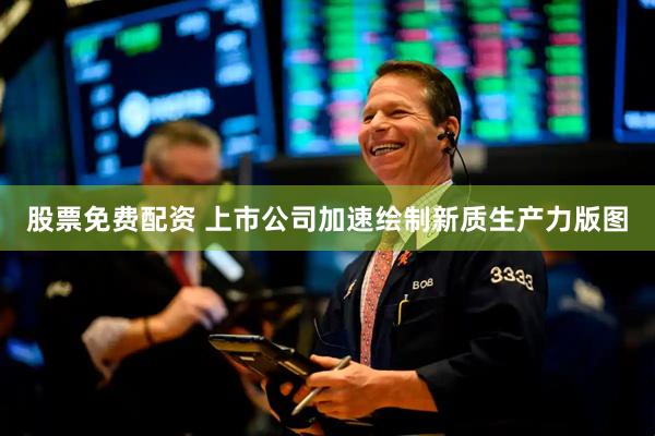 股票免费配资 上市公司加速绘制新质生产力版图