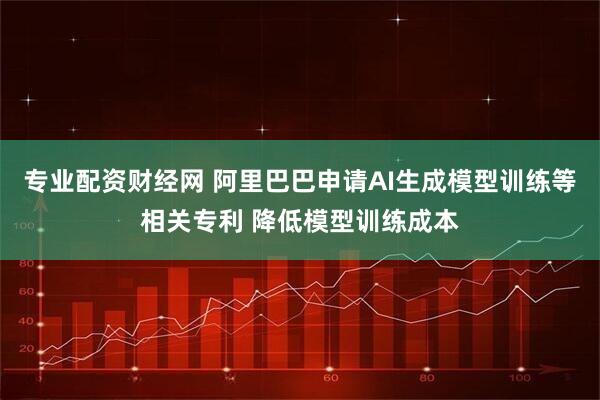 专业配资财经网 阿里巴巴申请AI生成模型训练等相关专利 降低模型训练成本