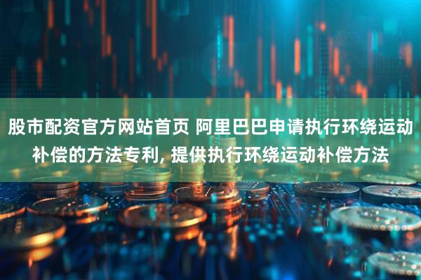股市配资官方网站首页 阿里巴巴申请执行环绕运动补偿的方法专利, 提供执行环绕运动补偿方法