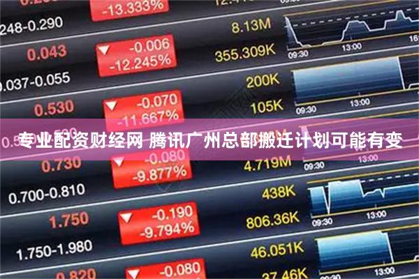专业配资财经网 腾讯广州总部搬迁计划可能有变