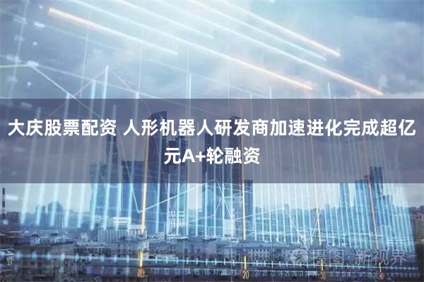 大庆股票配资 人形机器人研发商加速进化完成超亿元A+轮融资