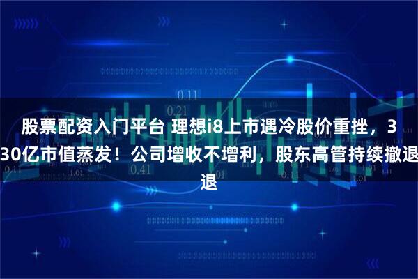 股票配资入门平台 理想i8上市遇冷股价重挫，330亿市值蒸发！公司增收不增利，股东高管持续撤退