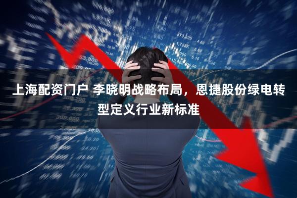 上海配资门户 李晓明战略布局，恩捷股份绿电转型定义行业新标准