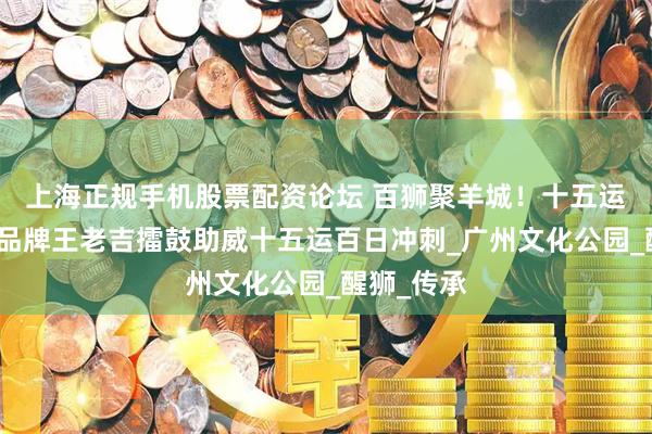 上海正规手机股票配资论坛 百狮聚羊城！十五运官方赞助品牌王老吉擂鼓助威十五运百日冲刺_广州文化公园_醒狮_传承