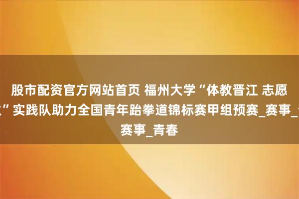 股市配资官方网站首页 福州大学“体教晋江 志愿星火”实践队助力全国青年跆拳道锦标赛甲组预赛_赛事_青春