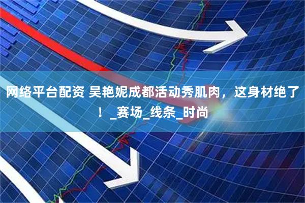 网络平台配资 吴艳妮成都活动秀肌肉，这身材绝了！_赛场_线条_时尚
