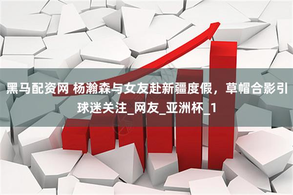 黑马配资网 杨瀚森与女友赴新疆度假，草帽合影引球迷关注_网友_亚洲杯_1