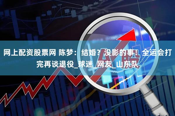 网上配资股票网 陈梦：结婚？没影的事！全运会打完再谈退役_球迷_网友_山东队