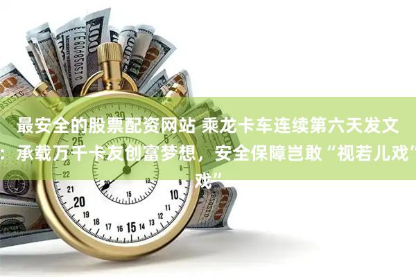 最安全的股票配资网站 乘龙卡车连续第六天发文：承载万千卡友创富梦想，安全保障岂敢“视若儿戏”