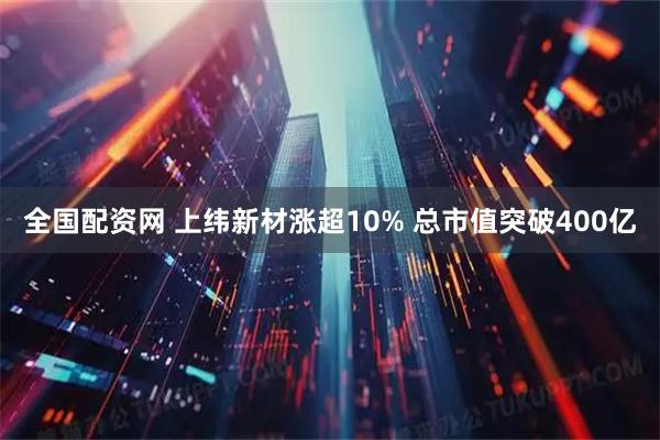 全国配资网 上纬新材涨超10% 总市值突破400亿