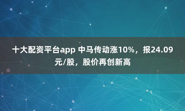 十大配资平台app 中马传动涨10%，报24.09元/股，股价再创新高