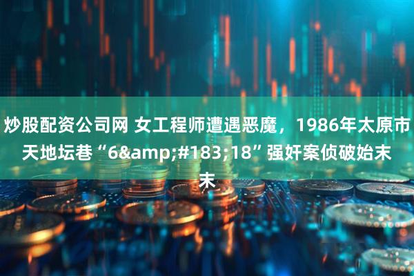 炒股配资公司网 女工程师遭遇恶魔，1986年太原市天地坛巷“6&#183;18”强奸案侦破始末