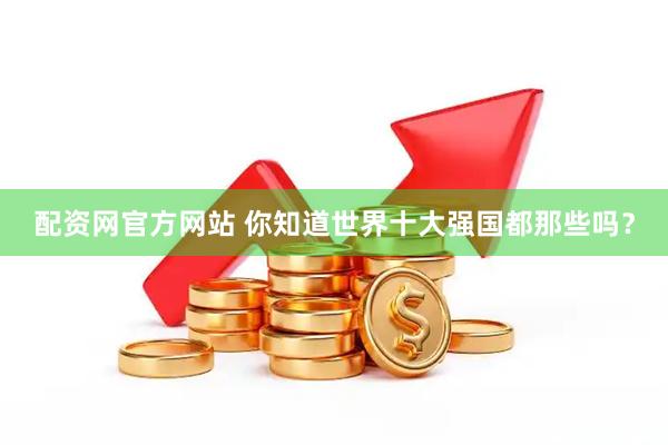 配资网官方网站 你知道世界十大强国都那些吗？