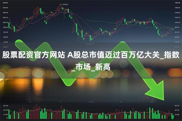 股票配资官方网站 A股总市值迈过百万亿大关_指数_市场_新高