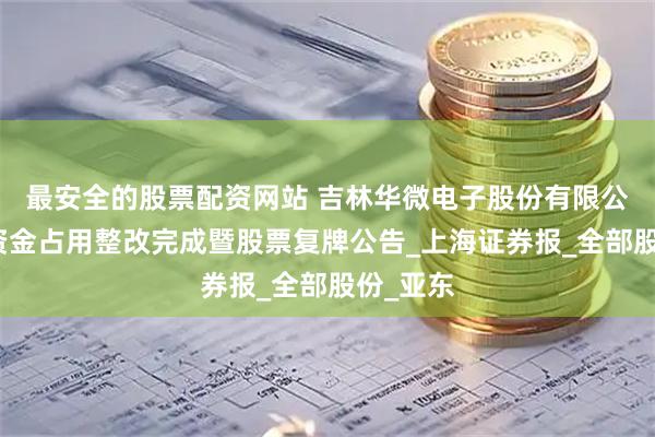 最安全的股票配资网站 吉林华微电子股份有限公司关于资金占用整改完成暨股票复牌公告_上海证券报_全部股份_亚东