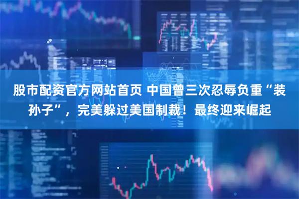 股市配资官方网站首页 中国曾三次忍辱负重“装孙子”，完美躲过美国制裁！最终迎来崛起