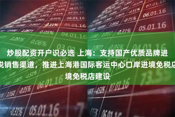 炒股配资开户识必选 上海:支持国产优质品牌进入免税销售渠道,推进上海港国际客运中心口岸进境免税店建设