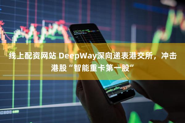 线上配资网站 DeepWay深向递表港交所，冲击港股“智能重卡第一股”