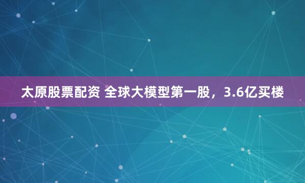 太原股票配资 全球大模型第一股，3.6亿买楼