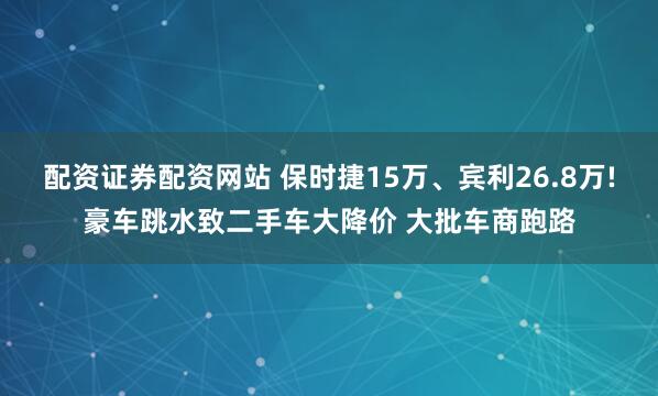 配资证券配资网站 保时捷15万、宾利26.8万!豪车跳水致二手车大降价 大批车商跑路