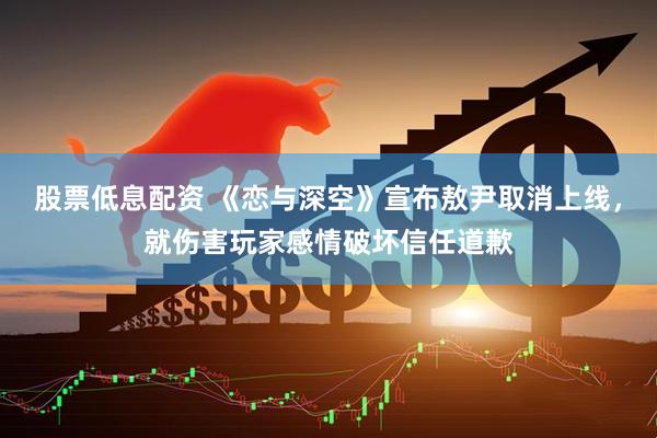 股票低息配资 《恋与深空》宣布敖尹取消上线，就伤害玩家感情破坏信任道歉