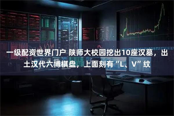 一级配资世界门户 陕师大校园挖出10座汉墓,出土汉代六博棋盘,上面刻有“L、V”纹